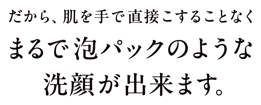 だから、肌を手で直接こすることなくまるで泡パックのような洗顔ができます。